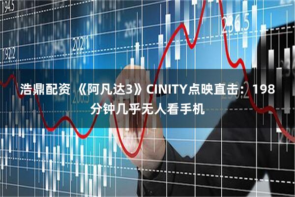 浩鼎配资 《阿凡达3》CINITY点映直击:198分钟几乎无人看手机