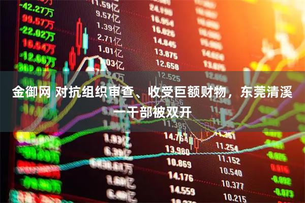 金御网 对抗组织审查、收受巨额财物，东莞清溪一干部被双开
